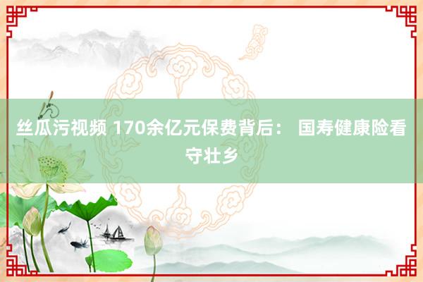 丝瓜污视频 170余亿元保费背后： 国寿健康险看守壮乡